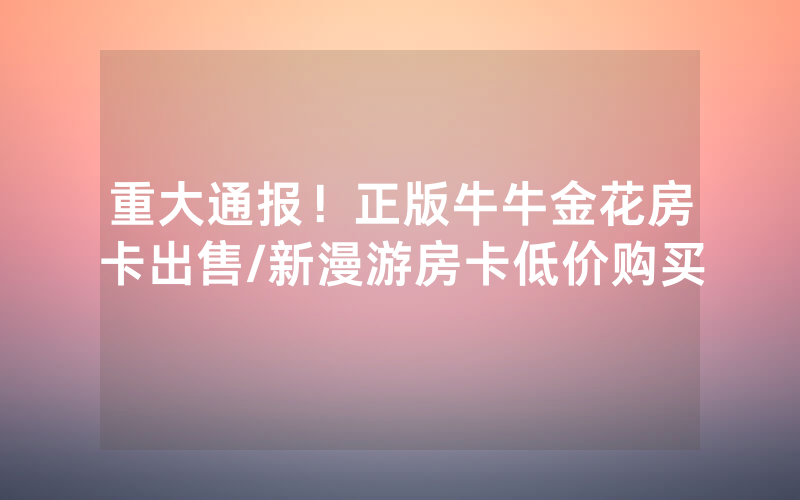 重大通报！正版牛牛金花房卡出售/新漫游房卡低价购买
