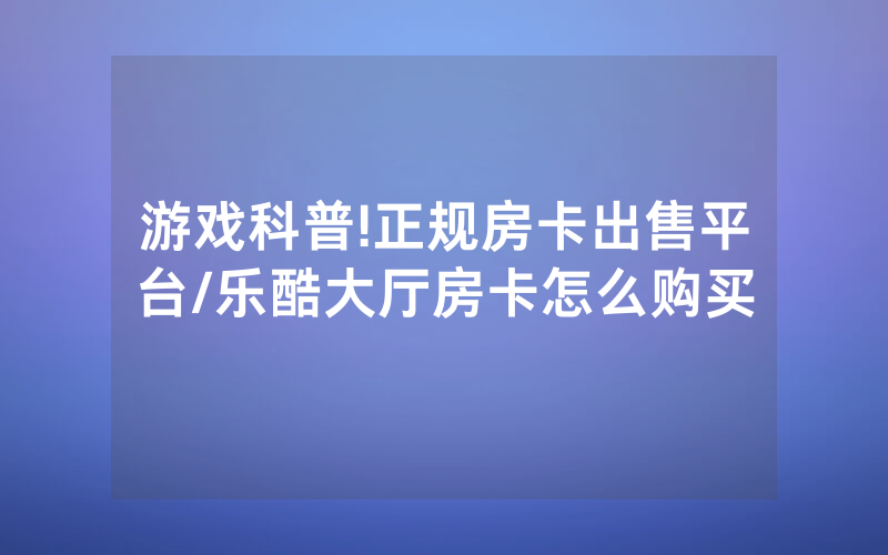 游戏科普!正规房卡出售平台/乐酷大厅房卡怎么购买