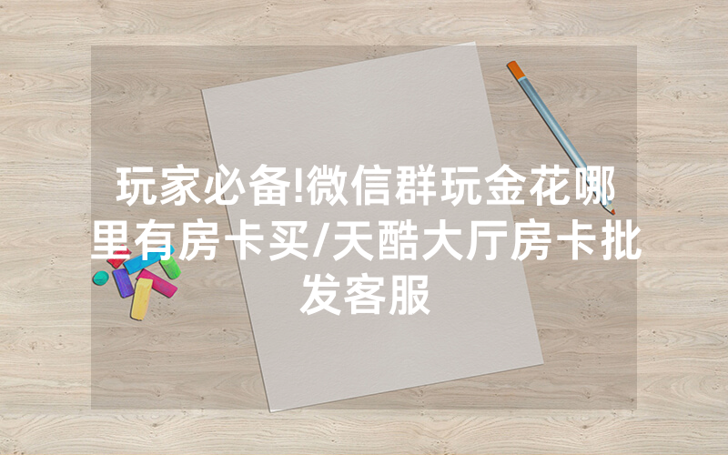 玩家必备!微信群玩金花哪里有房卡买/天酷大厅房卡批发客服