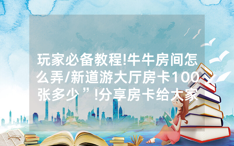 玩家必备教程!牛牛房间怎么弄/新道游大厅房卡100张多少”!分享房卡给大家