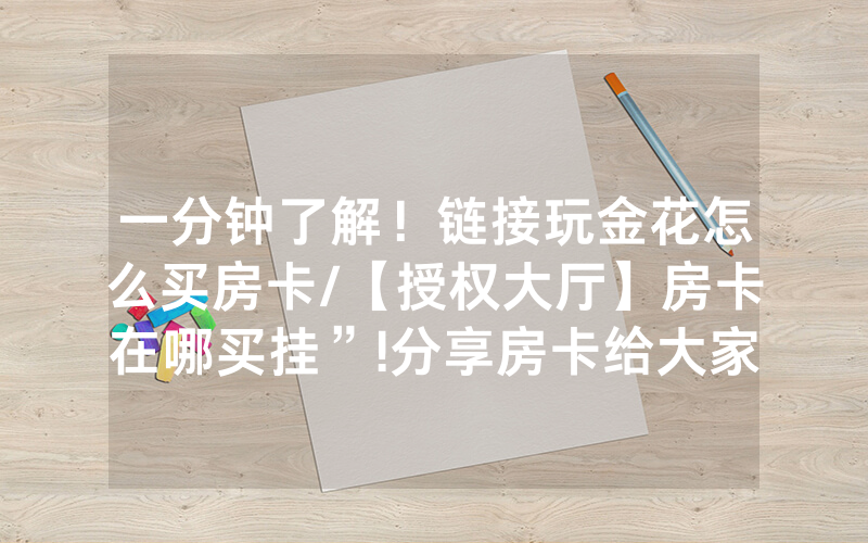 一分钟了解！链接玩金花怎么买房卡/【授权大厅】房卡在哪买挂”!分享房卡给大家