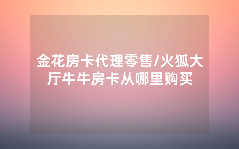 金花房卡代理零售/火狐大厅牛牛房卡从哪里购买