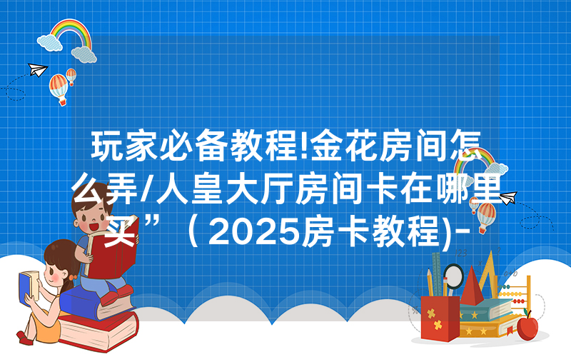 玩家必备教程!金花房间怎么弄/人皇大厅房间卡在哪里买”（2025房卡教程)-知乎