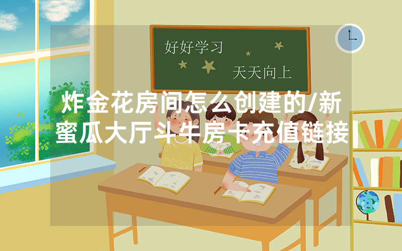 炸金花房间怎么创建的/新蜜瓜大厅斗牛房卡充值链接