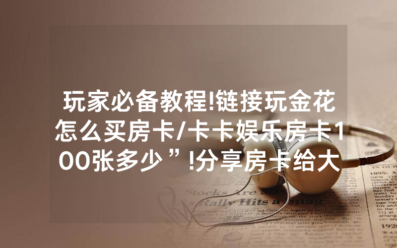 玩家必备教程!链接玩金花怎么买房卡/卡卡娱乐房卡100张多少”!分享房卡给大家