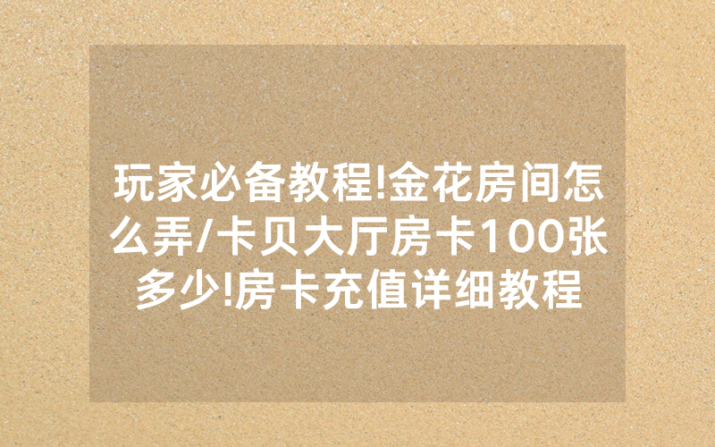 玩家必备教程!金花房间怎么弄/卡贝大厅房卡100张多少!房卡充值详细教程