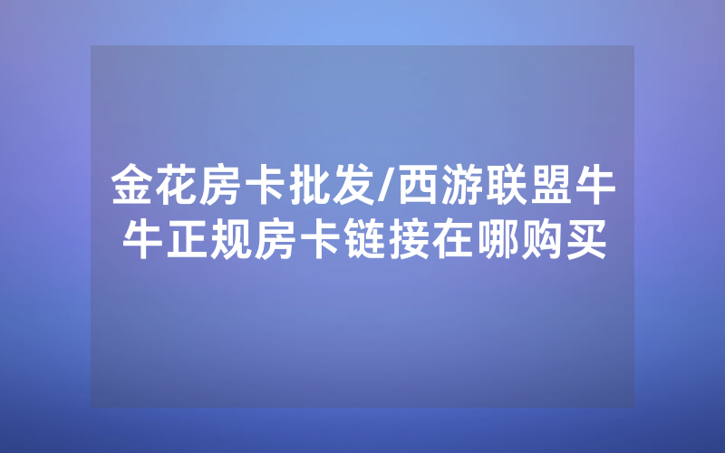 金花房卡批发/西游联盟牛牛正规房卡链接在哪购买