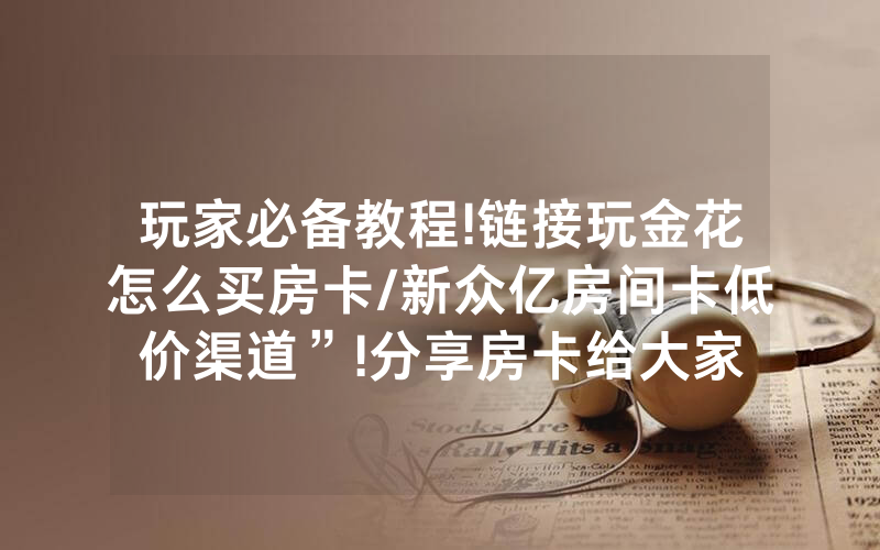 玩家必备教程!链接玩金花怎么买房卡/新众亿房间卡低价渠道”!分享房卡给大家