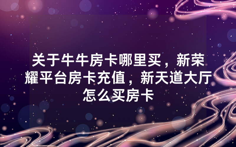 关于牛牛房卡哪里买，新荣耀平台房卡充值，新天道大厅怎么买房卡