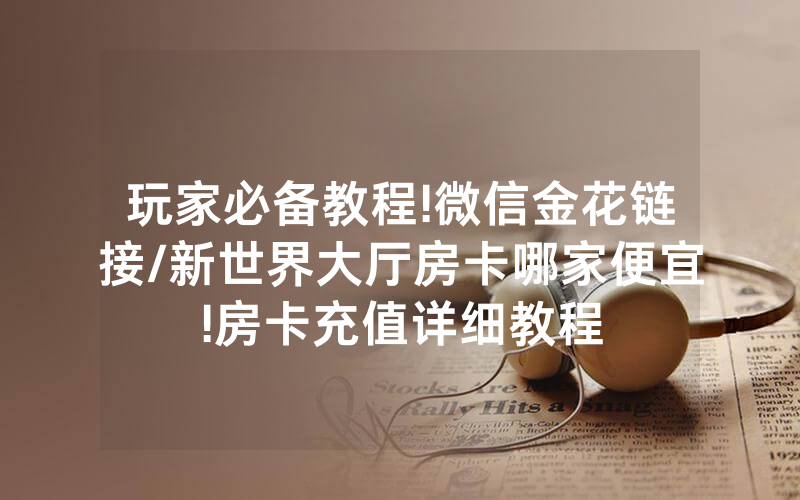 玩家必备教程!微信金花链接/新世界大厅房卡哪家便宜!房卡充值详细教程