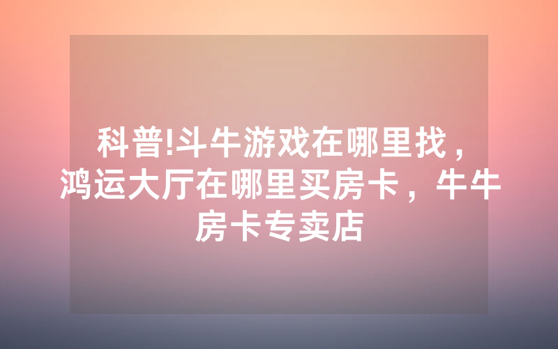 科普!斗牛游戏在哪里找,鸿运大厅在哪里买房卡,牛牛房卡专卖店