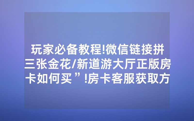 玩家必备教程!微信链接拼三张金花/新道游大厅正版房卡如何买”!房卡客服获取方式-知乎