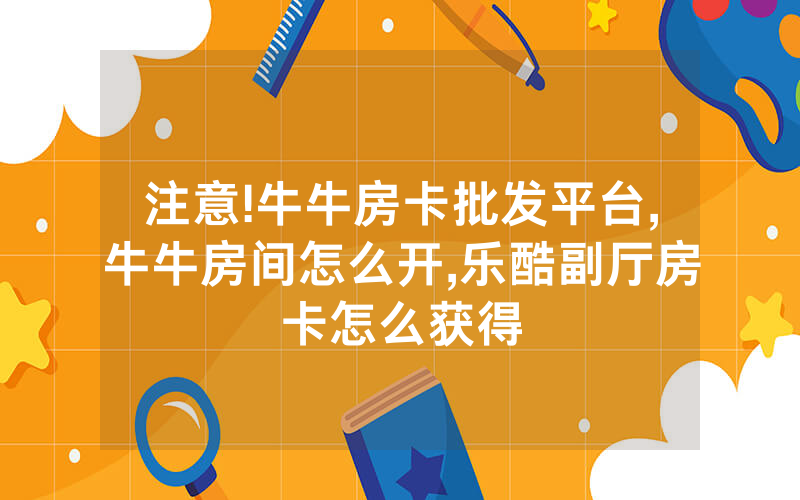 注意!牛牛房卡批发平台,牛牛房间怎么开,乐酷副厅房卡怎么获得