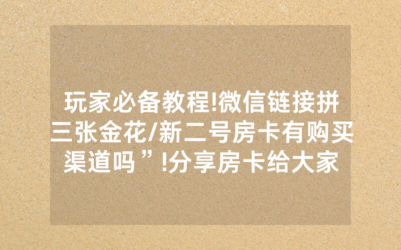 玩家必备教程!微信链接拼三张金花/新二号房卡有购买渠道吗”!分享房卡给大家