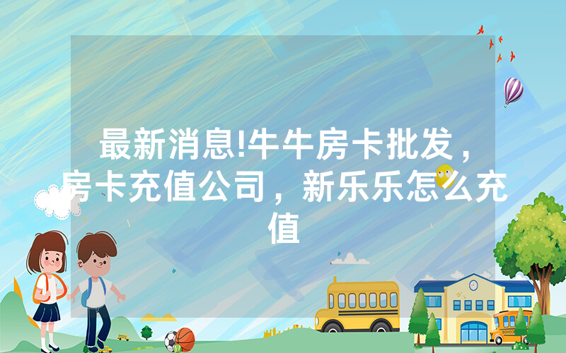 最新消息!牛牛房卡批发,房卡充值公司,新乐乐怎么充值