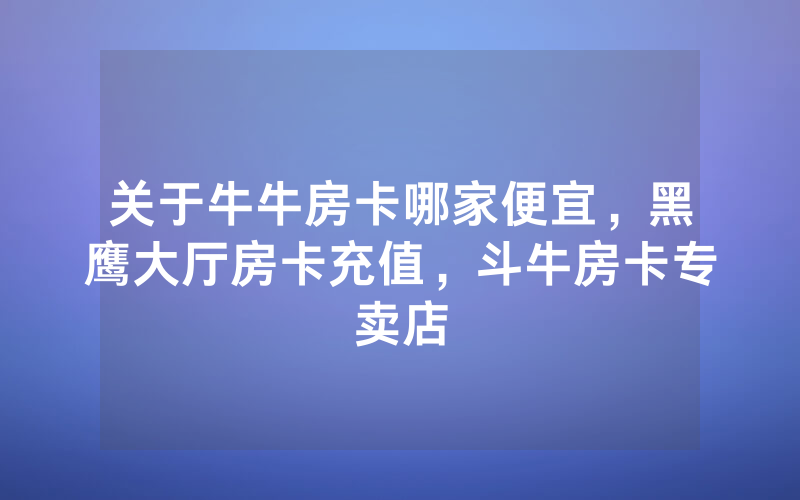 关于牛牛房卡哪家便宜,黑鹰大厅房卡充值,斗牛房卡专卖店