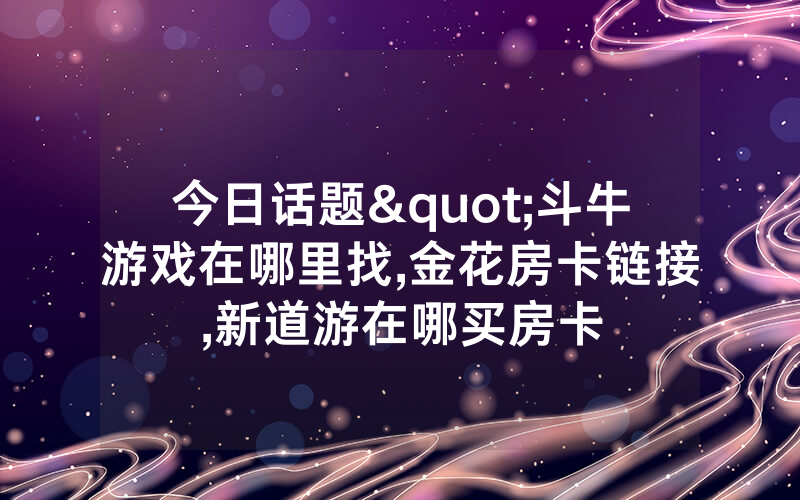 今日话题"斗牛游戏在哪里找,金花房卡链接,新道游在哪买房卡