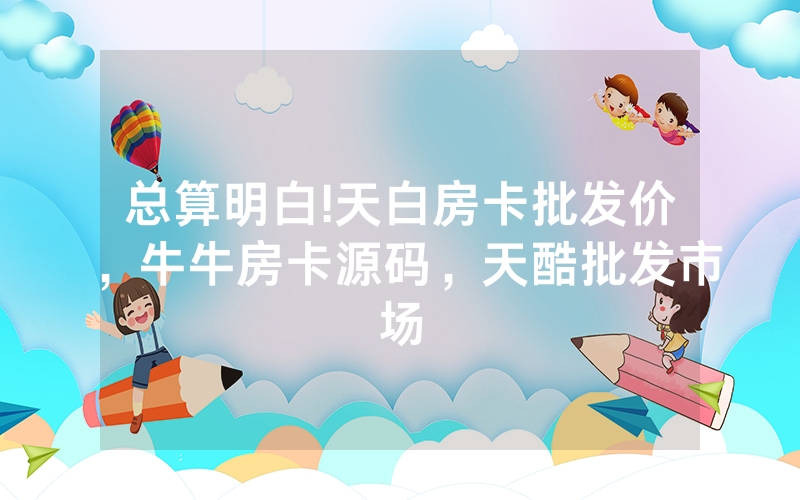 总算明白!天白房卡批发价，牛牛房卡源码，天酷批发市场