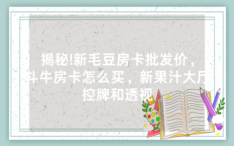 揭秘!新毛豆房卡批发价，斗牛房卡怎么买，新果汁大厅控牌和透视