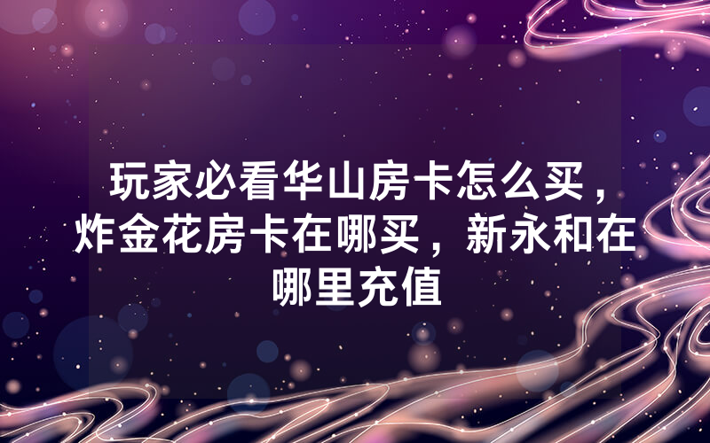 玩家必看华山房卡怎么买，炸金花房卡在哪买，新永和在哪里充值