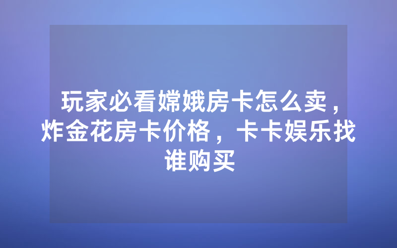 玩家必看嫦娥房卡怎么卖，炸金花房卡价格，卡卡娱乐找谁购买