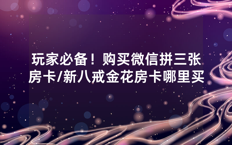 玩家必备！购买微信拼三张房卡/新八戒金花房卡哪里买