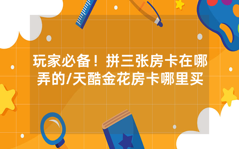 玩家必备！拼三张房卡在哪弄的/天酷金花房卡哪里买
