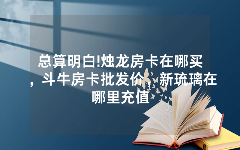 总算明白!烛龙房卡在哪买，斗牛房卡批发价，新琉璃在哪里充值