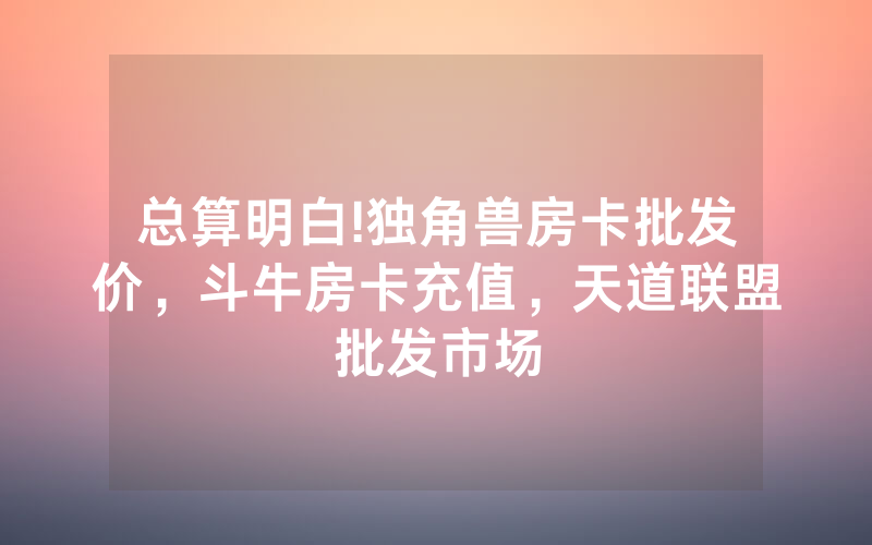 总算明白!独角兽房卡批发价，斗牛房卡充值，天道联盟批发市场