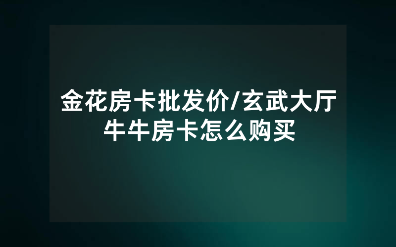 金花房卡批发价/玄武大厅牛牛房卡怎么购买