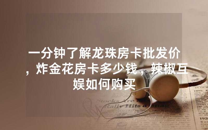 一分钟了解龙珠房卡批发价，炸金花房卡多少钱，辣椒互娱如何购买