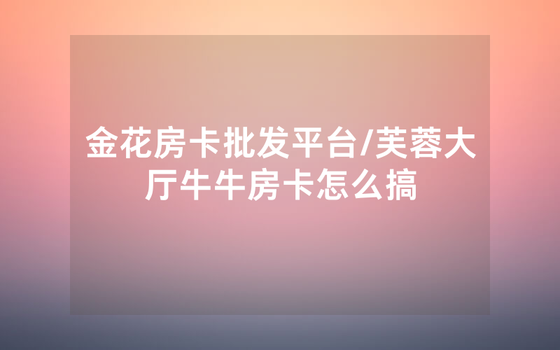金花房卡批发平台/芙蓉大厅牛牛房卡怎么搞