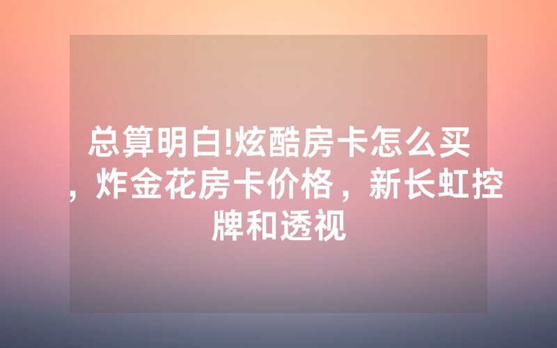总算明白!炫酷房卡怎么买，炸金花房卡价格，新长虹控牌和透视