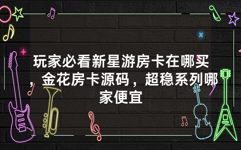 玩家必看新星游房卡在哪买，金花房卡源码，超稳系列哪家便宜