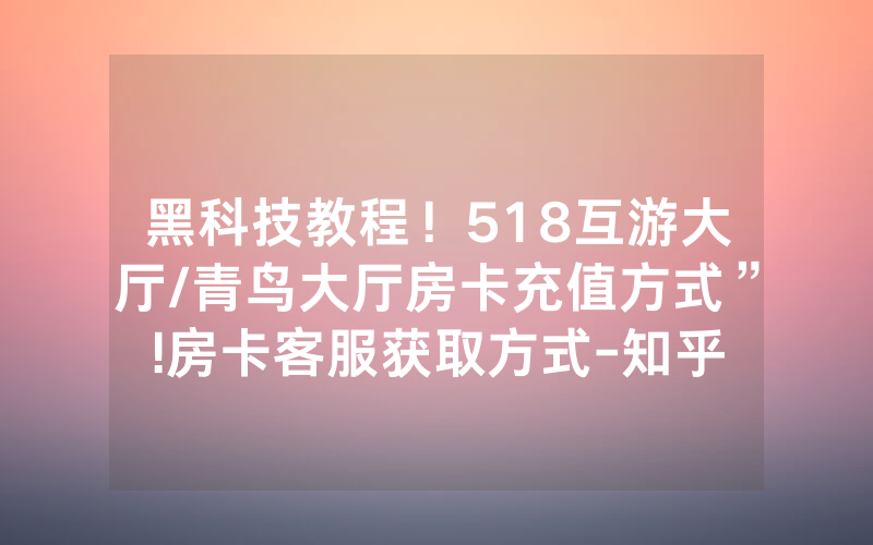 黑科技教程！518互游大厅/青鸟大厅房卡充值方式”!房卡客服获取方式-知乎
