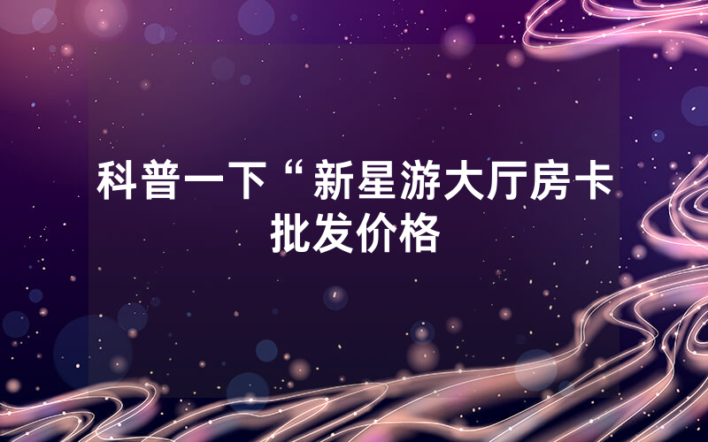 科普一下“新星游大厅房卡批发价格
