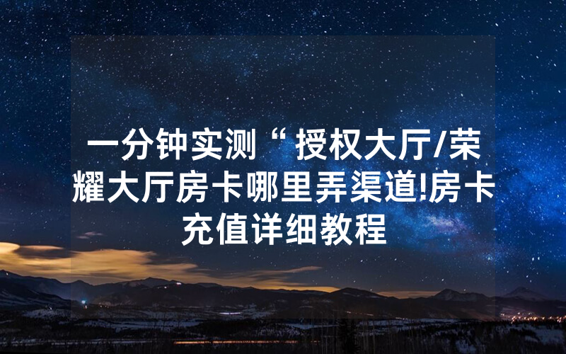 一分钟实测“授权大厅/荣耀大厅房卡哪里弄渠道!房卡充值详细教程