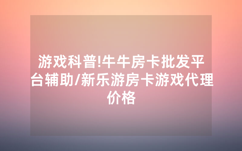 游戏科普!牛牛房卡批发平台辅助/新乐游房卡游戏代理价格
