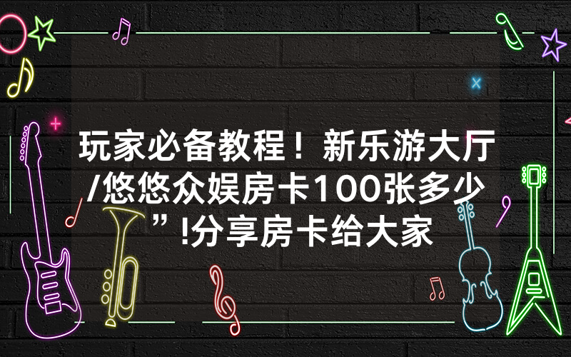 玩家必备教程！新乐游大厅/悠悠众娱房卡100张多少”!分享房卡给大家