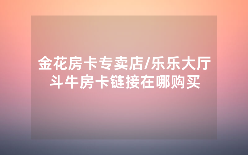 金花房卡专卖店/乐乐大厅斗牛房卡链接在哪购买