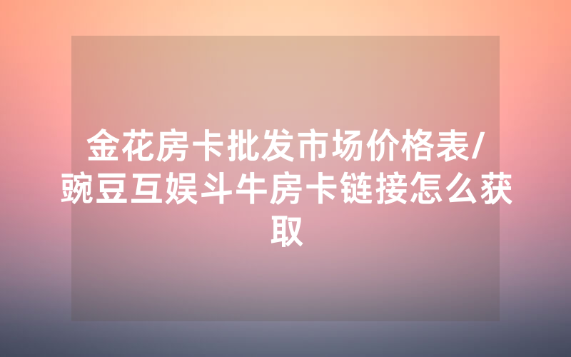 金花房卡批发市场价格表/豌豆互娱斗牛房卡链接怎么获取