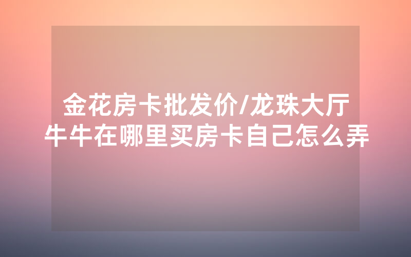 金花房卡批发价/龙珠大厅牛牛在哪里买房卡自己怎么弄