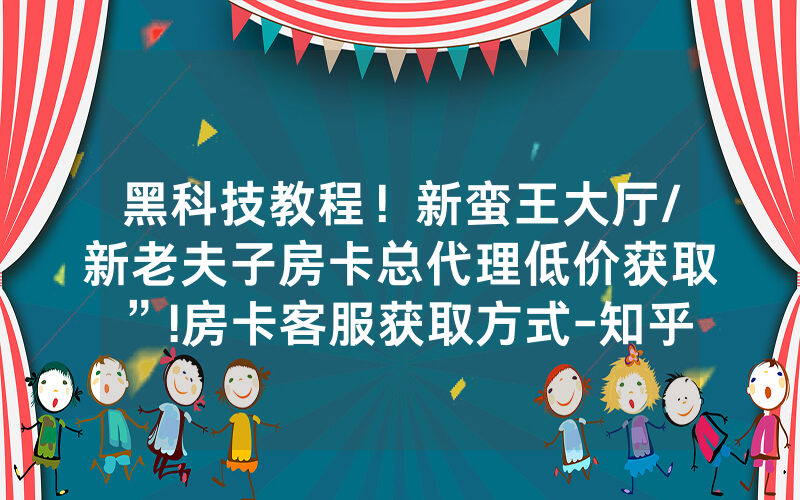 黑科技教程！新蛮王大厅/新老夫子房卡总代理低价获取”!房卡客服获取方式-知乎