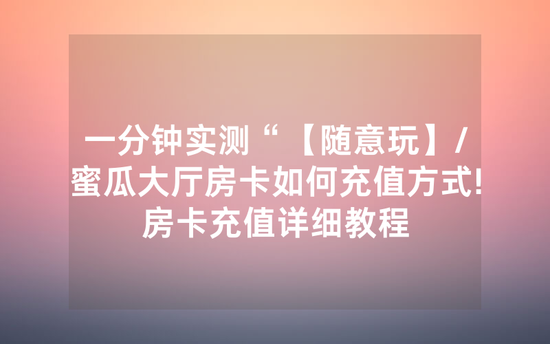 一分钟实测“【随意玩】/蜜瓜大厅房卡如何充值方式!房卡充值详细教程