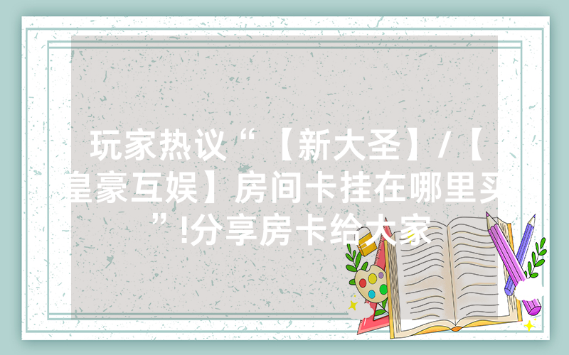 玩家热议“【新大圣】/【皇豪互娱】房间卡挂在哪里买”!分享房卡给大家