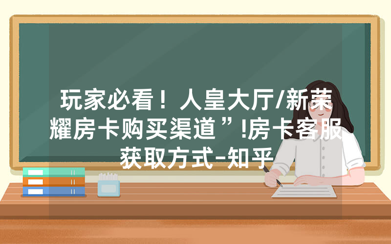 玩家必看！人皇大厅/新荣耀房卡购买渠道”!房卡客服获取方式-知乎