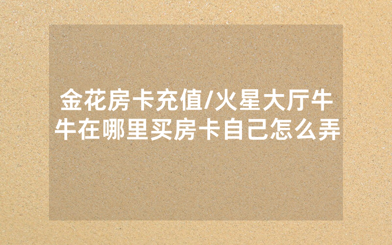 金花房卡充值/火星大厅牛牛在哪里买房卡自己怎么弄