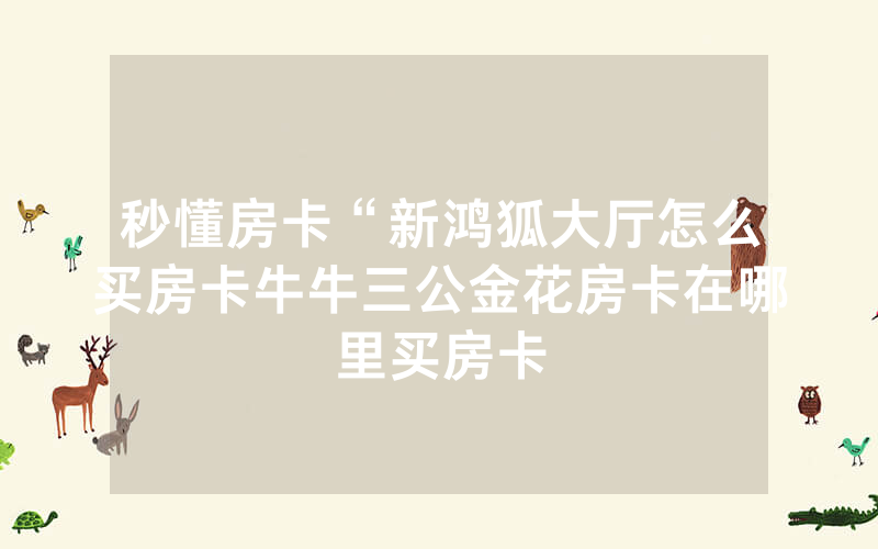 秒懂房卡“新鸿狐大厅怎么买房卡牛牛三公金花房卡在哪里买房卡