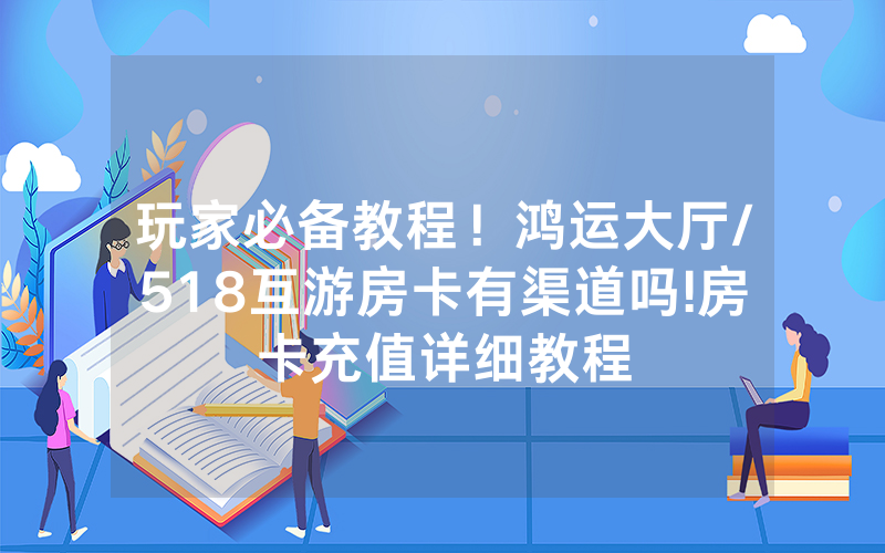 玩家必备教程！鸿运大厅/518互游房卡有渠道吗!房卡充值详细教程