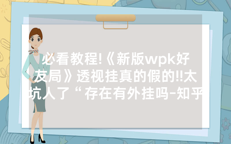 必看教程!《新版wpk好友局》透视挂真的假的!!太坑人了“存在有外挂吗-知乎